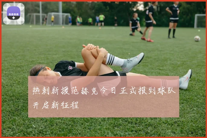 热刺新援范赫克今日正式报到球队开启新征程