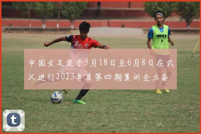中国女足定于5月18日至6月8日在武汉进行2023年度第四期集训全力备战国际赛事