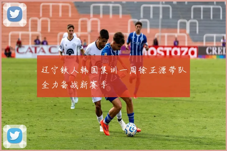 辽宁铁人韩国集训一周徐正源带队全力备战新赛季