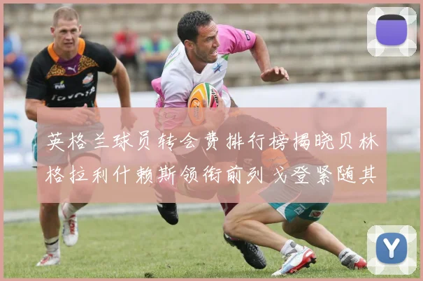 英格兰球员转会费排行榜揭晓贝林格拉利什赖斯领衔前列戈登紧随其后