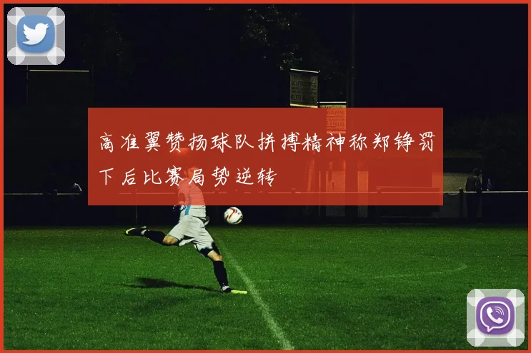高准翼赞扬球队拼搏精神称郑铮罚下后比赛局势逆转