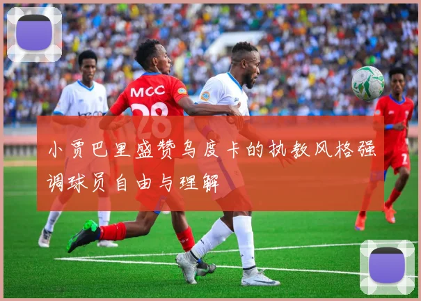 小贾巴里盛赞乌度卡的执教风格强调球员自由与理解