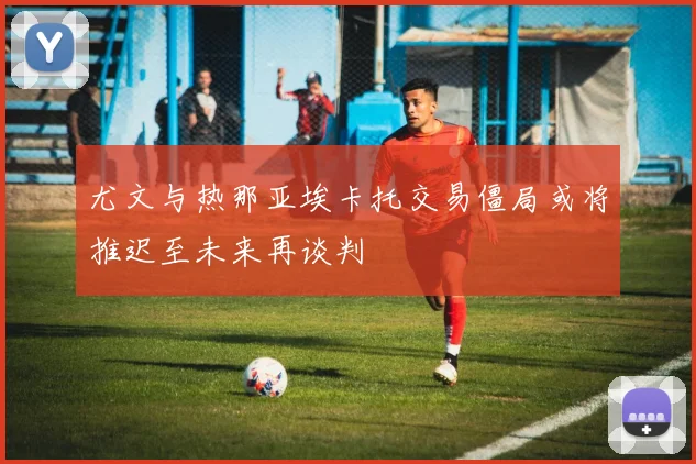 尤文与热那亚埃卡托交易僵局或将推迟至未来再谈判