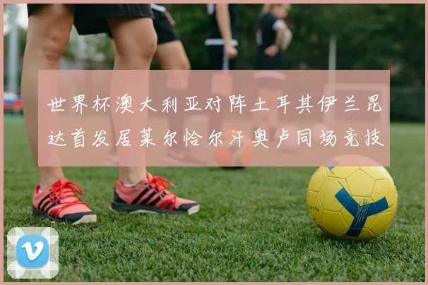 世界杯澳大利亚对阵土耳其伊兰昆达首发居莱尔恰尔汗奥卢同场竞技