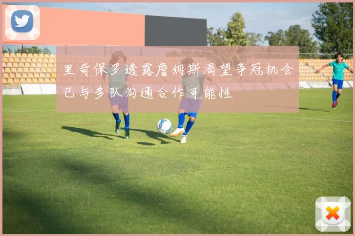 里奇保罗透露詹姆斯渴望争冠机会已与多队沟通合作可能性