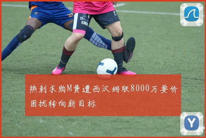 热刺求购M费遭西汉姆联8000万要价困扰转向新目标
