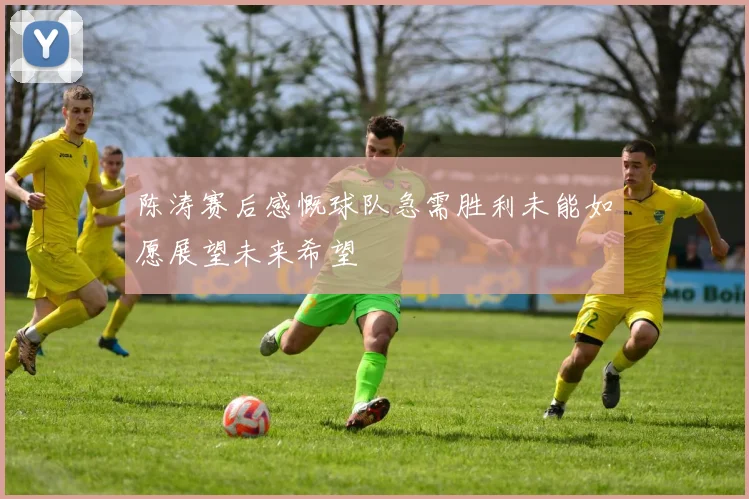 陈涛赛后感慨球队急需胜利未能如愿展望未来希望