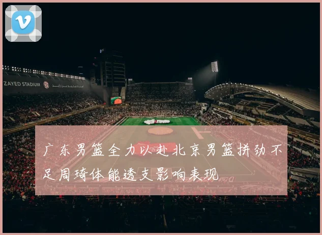 广东男篮全力以赴北京男篮拼劲不足周琦体能透支影响表现