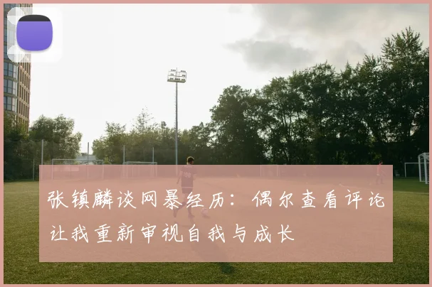 张镇麟谈网暴经历：偶尔查看评论让我重新审视自我与成长
