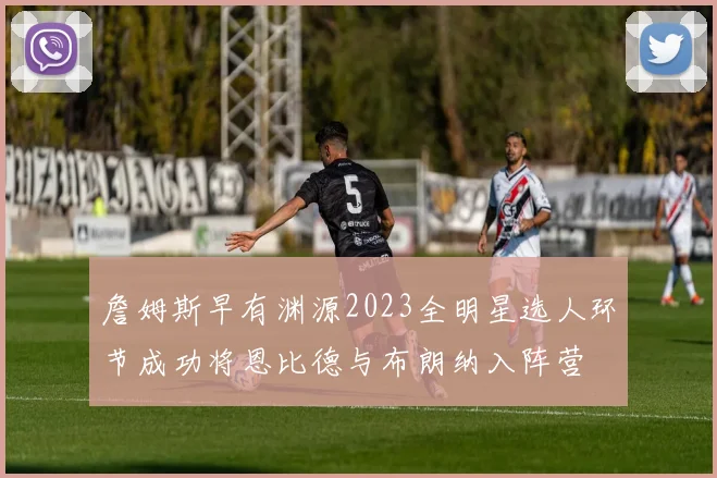 詹姆斯早有渊源2023全明星选人环节成功将恩比德与布朗纳入阵营