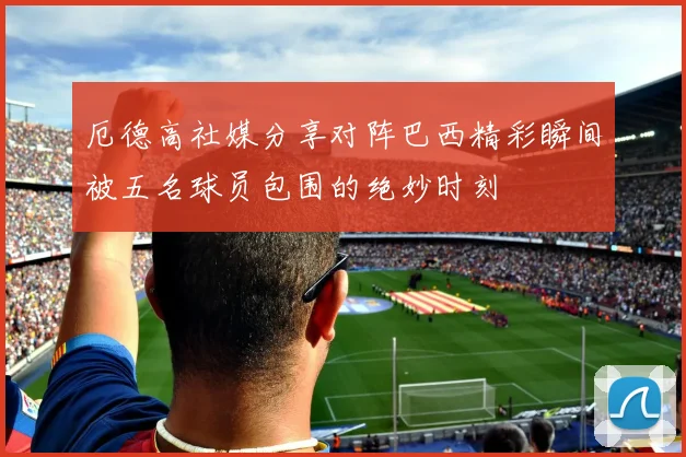 厄德高社媒分享对阵巴西精彩瞬间被五名球员包围的绝妙时刻