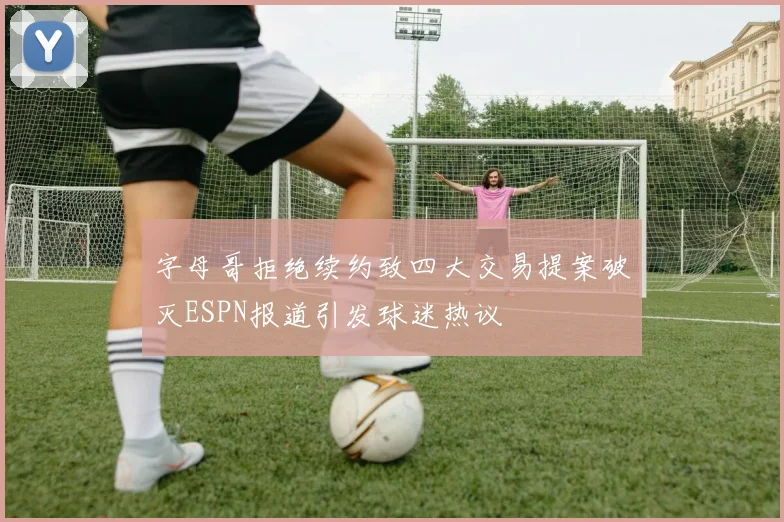 字母哥拒绝续约致四大交易提案破灭ESPN报道引发球迷热议