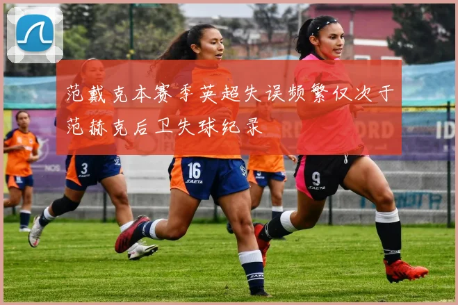 范戴克本赛季英超失误频繁仅次于范赫克后卫失球纪录