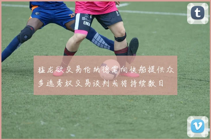 猛龙欲交易伦纳德需向快船提供众多选秀权交易谈判或将持续数日