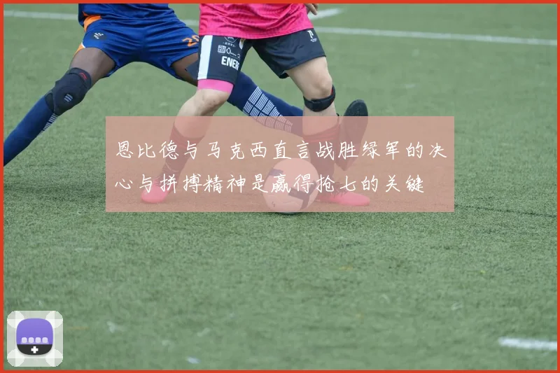 恩比德与马克西直言战胜绿军的决心与拼搏精神是赢得抢七的关键