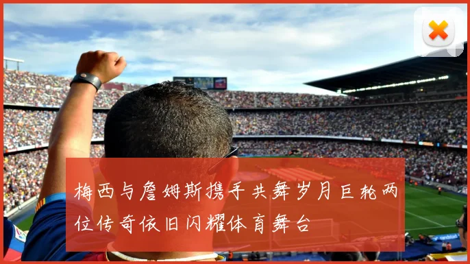 梅西与詹姆斯携手共舞岁月巨轮两位传奇依旧闪耀体育舞台