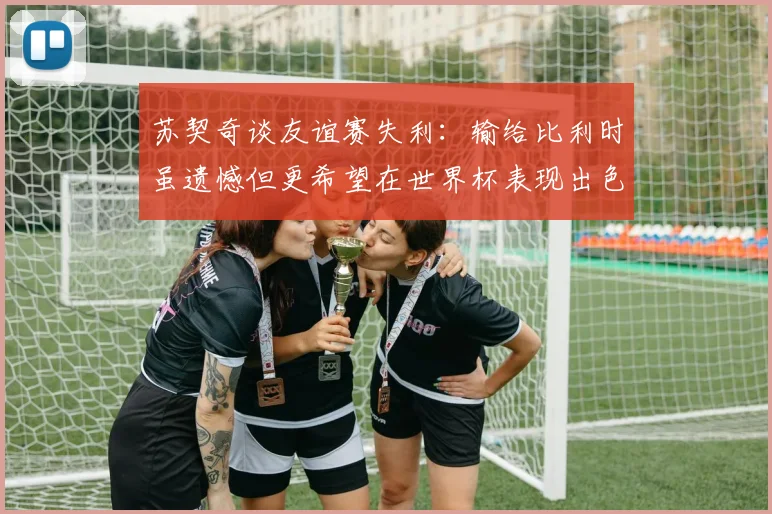 苏契奇谈友谊赛失利：输给比利时虽遗憾但更希望在世界杯表现出色