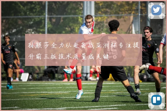 孙颖莎全力以赴备战亚洲杯专注提升前三板技术质量成关键