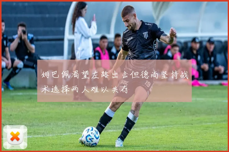 姆巴佩渴望左路出击但德尚坚持战术选择两人难以共存
