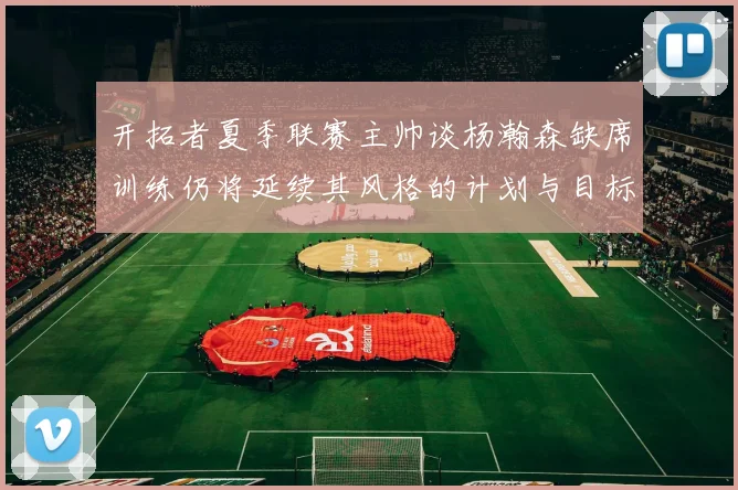 开拓者夏季联赛主帅谈杨瀚森缺席训练仍将延续其风格的计划与目标