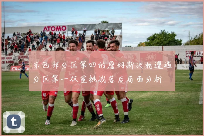 东西部分区第四的詹姆斯次轮遭遇分区第一双重挑战落后局面分析