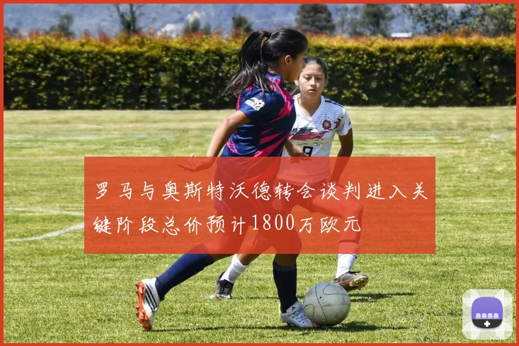 罗马与奥斯特沃德转会谈判进入关键阶段总价预计1800万欧元