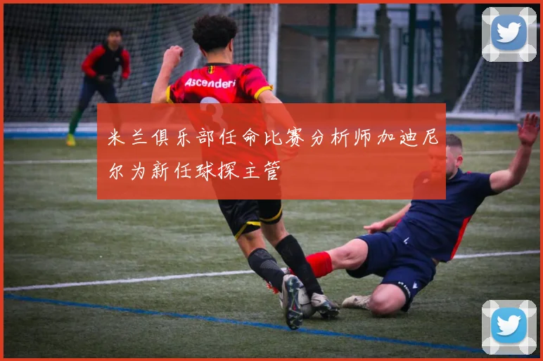 米兰俱乐部任命比赛分析师加迪尼尔为新任球探主管