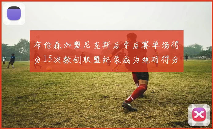 布伦森加盟尼克斯后季后赛单场得分15次数创联盟纪录成为绝对得分王